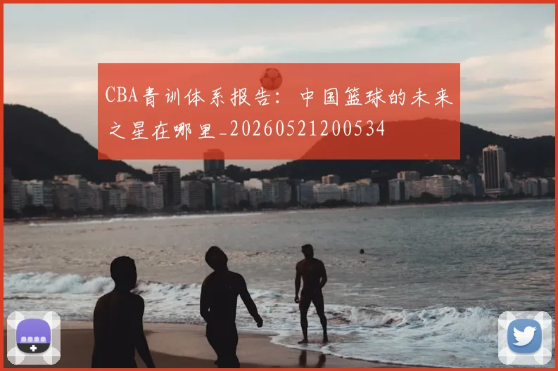 CBA青训体系报告:中国篮球的未来之星在哪里_20260521200534