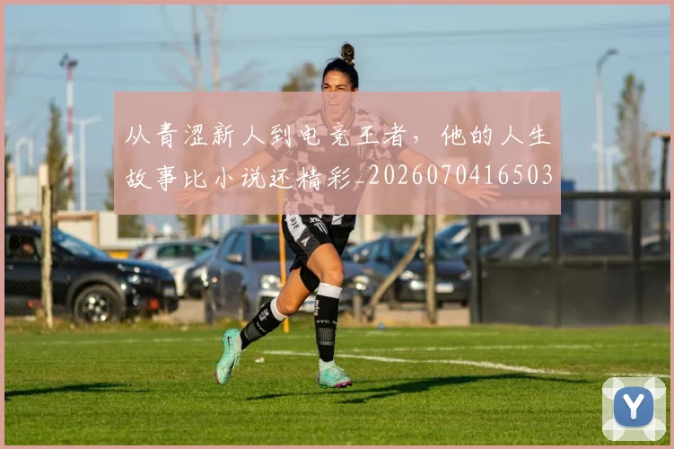 从青涩新人到电竞王者,他的人生故事比小说还精彩_20260704165031