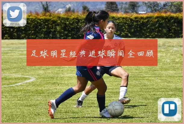足球明星经典进球瞬间全回顾
