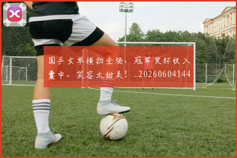 国乒女单横扫全场,冠军奖杯收入囊中,笑容太甜美!_20260604144313