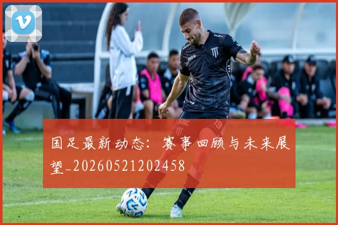 国足最新动态：赛事回顾与未来展望_20260521202458