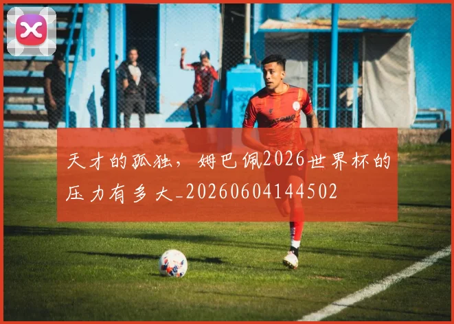 天才的孤独，姆巴佩2026世界杯的压力有多大_20260604144502