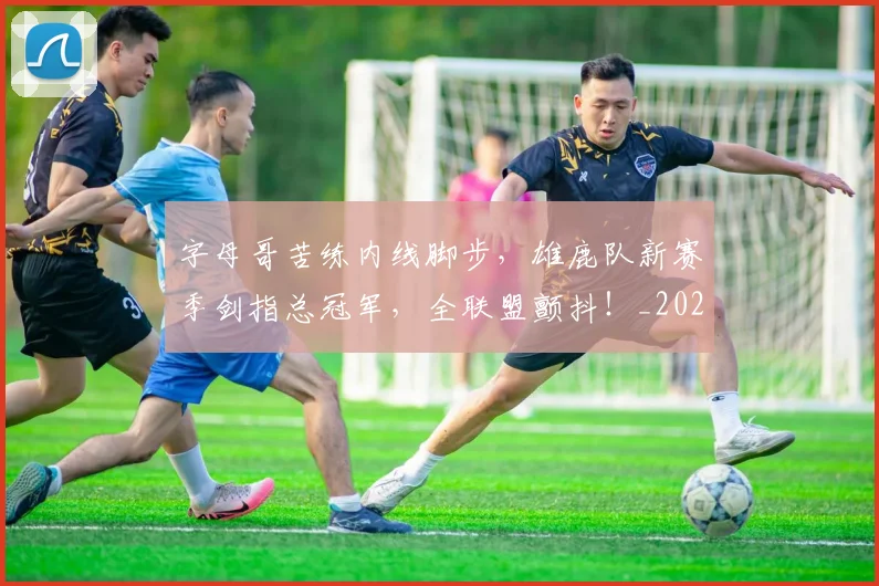 字母哥苦练内线脚步，雄鹿队新赛季剑指总冠军，全联盟颤抖！_20260707143708