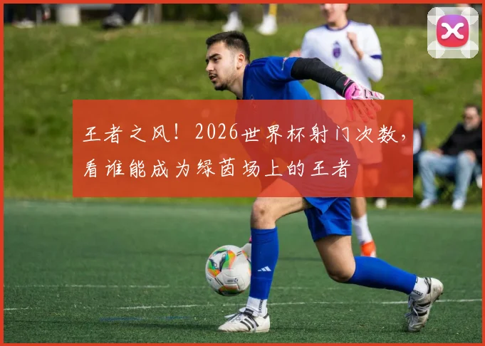 王者之风!2026世界杯射门次数,看谁能成为绿茵场上的王者