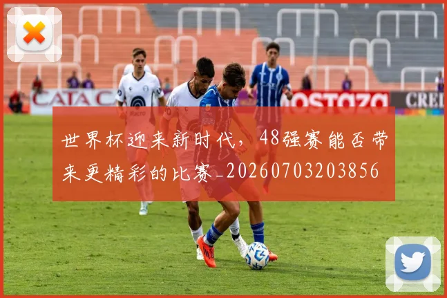 世界杯迎来新时代,48强赛能否带来更精彩的比赛_20260703203856