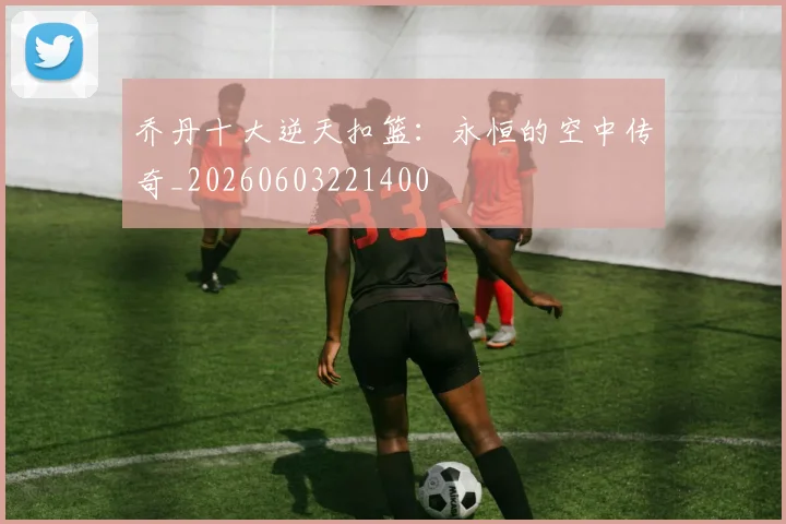 乔丹十大逆天扣篮:永恒的空中传奇_20260603221400