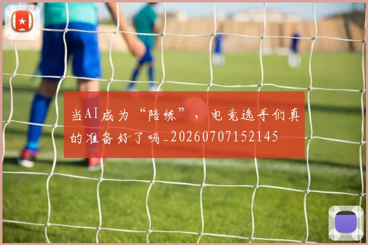 当AI成为“陪练”，电竞选手们真的准备好了吗_20260707152145