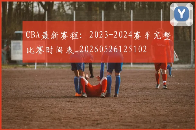 CBA最新赛程：2023-2024赛季完整比赛时间表_20260526125102