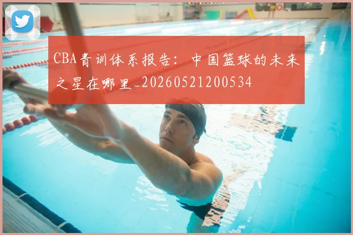 CBA青训体系报告:中国篮球的未来之星在哪里_20260521200534